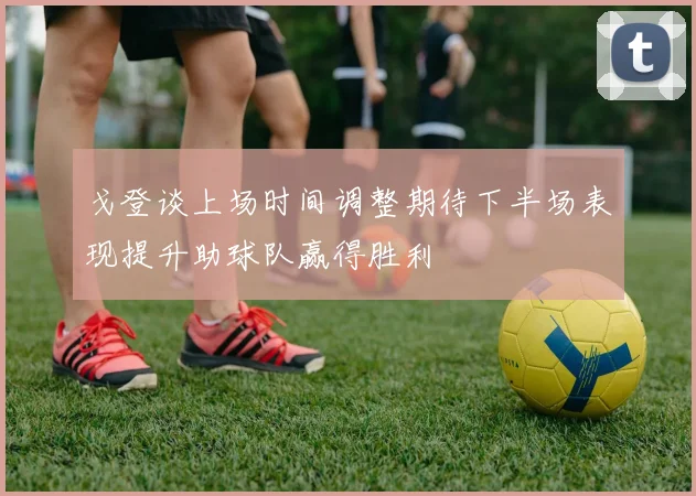 戈登谈上场时间调整期待下半场表现提升助球队赢得胜利