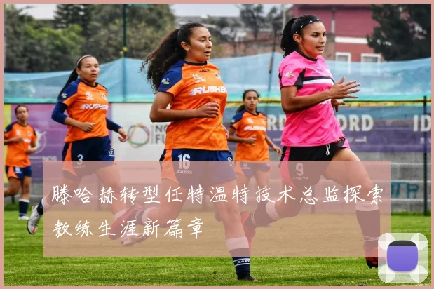 滕哈赫转型任特温特技术总监探索教练生涯新篇章