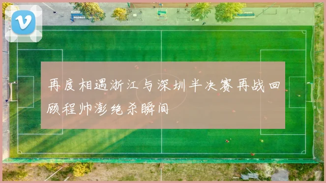 再度相遇浙江与深圳半决赛再战回顾程帅澎绝杀瞬间
