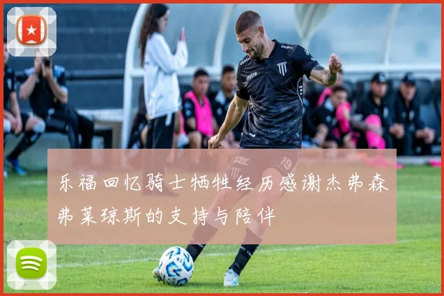 乐福回忆骑士牺牲经历感谢杰弗森弗莱琼斯的支持与陪伴