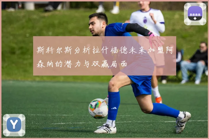斯科尔斯分析拉什福德未来加盟阿森纳的潜力与双赢局面