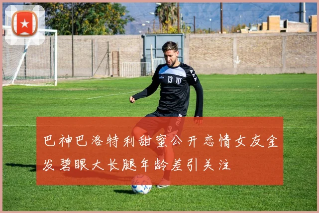 巴神巴洛特利甜蜜公开恋情女友金发碧眼大长腿年龄差引关注