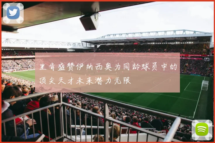 里肯盛赞伊纳西奥为同龄球员中的顶尖天才未来潜力无限