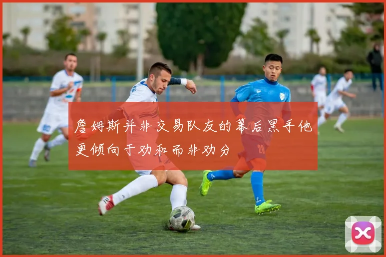 詹姆斯并非交易队友的幕后黑手他更倾向于劝和而非劝分