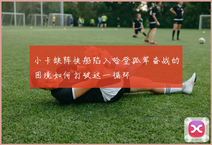 小卡缺阵快船陷入哈登孤军奋战的困境如何打破这一循环