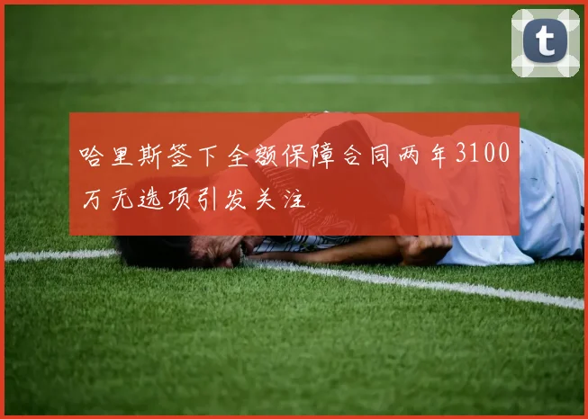 哈里斯签下全额保障合同两年3100万无选项引发关注