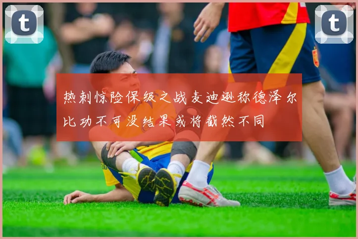 热刺惊险保级之战麦迪逊称德泽尔比功不可没结果或将截然不同